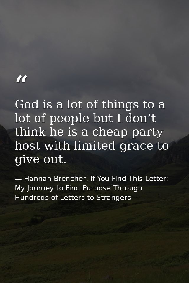 God is a lot of things to a lot of people but I don’t think he is a cheap party host with limited grace to give out. — Hannah Brencher, If You Find This Letter: My Journey to Find Purpose Through Hundreds of Letters to Strangers