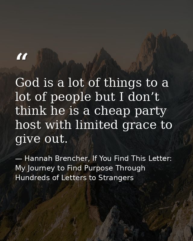 God is a lot of things to a lot of people but I don’t think he is a cheap party host with limited grace to give out. — Hannah Brencher, If You Find This Letter: My Journey to Find Purpose Through Hundreds of Letters to Strangers