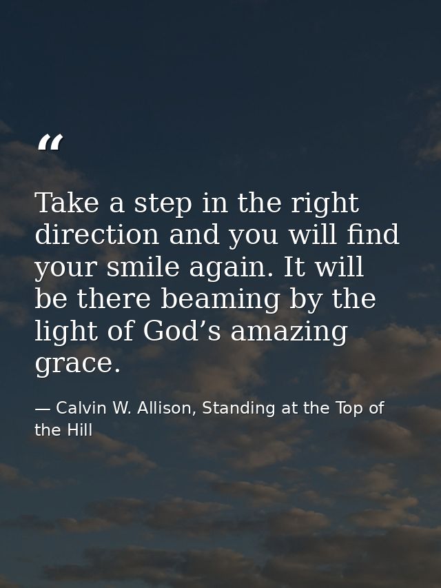 Take a step in the right direction and you will find your smile again. It will be there beaming by the light of God’s am — Calvin W. Allison, Standing at the Top of the Hill