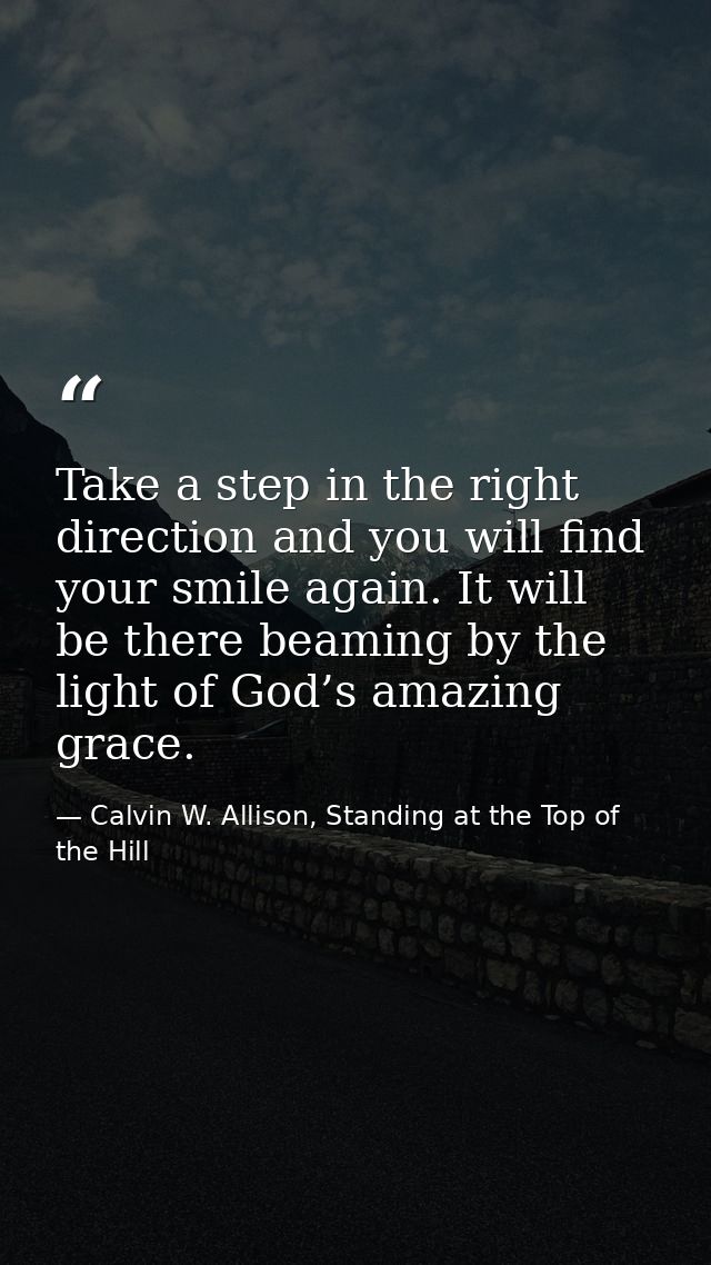Take a step in the right direction and you will find your smile again. It will be there beaming by the light of God’s am — Calvin W. Allison, Standing at the Top of the Hill