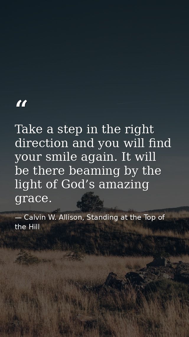 Take a step in the right direction and you will find your smile again. It will be there beaming by the light of God’s am — Calvin W. Allison, Standing at the Top of the Hill
