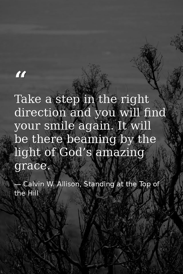 Take a step in the right direction and you will find your smile again. It will be there beaming by the light of God’s am — Calvin W. Allison, Standing at the Top of the Hill