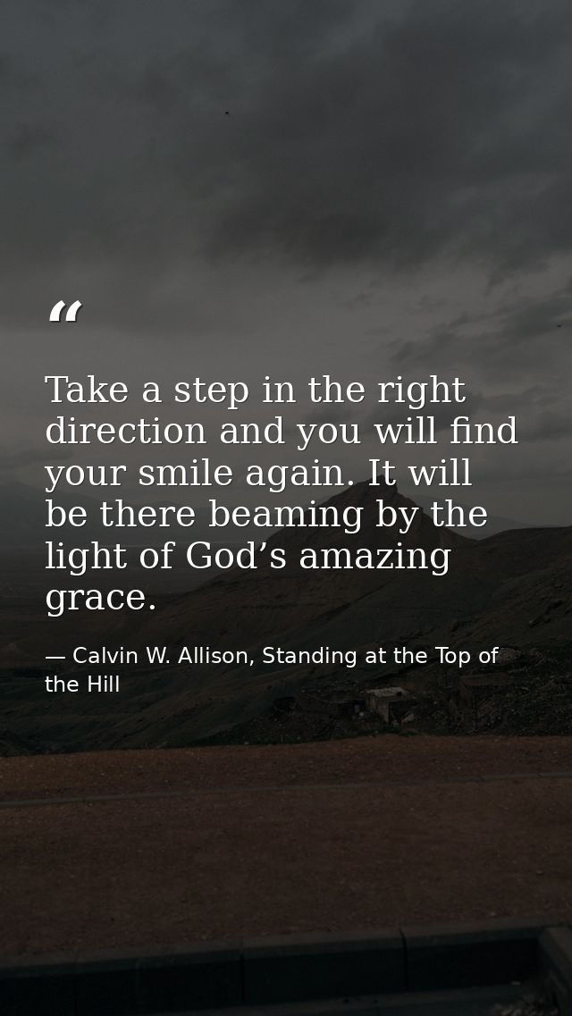 Take a step in the right direction and you will find your smile again. It will be there beaming by the light of God’s am — Calvin W. Allison, Standing at the Top of the Hill