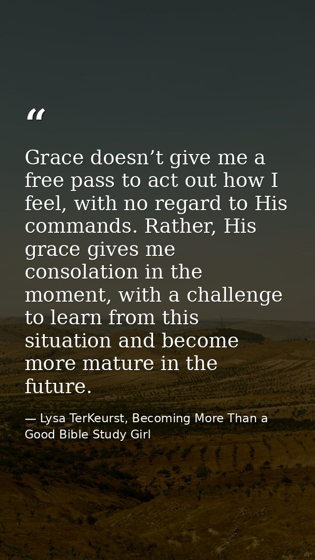 Grace doesn’t give me a free pass to act out how I feel, with no regard to His commands. Rather, His grace gives me cons — Lysa TerKeurst, Becoming More Than a Good Bible Study Girl