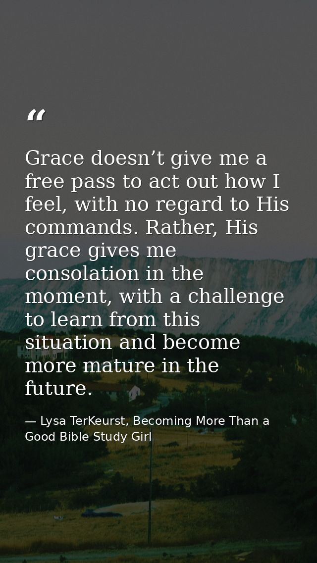 Grace doesn’t give me a free pass to act out how I feel, with no regard to His commands. Rather, His grace gives me cons — Lysa TerKeurst, Becoming More Than a Good Bible Study Girl