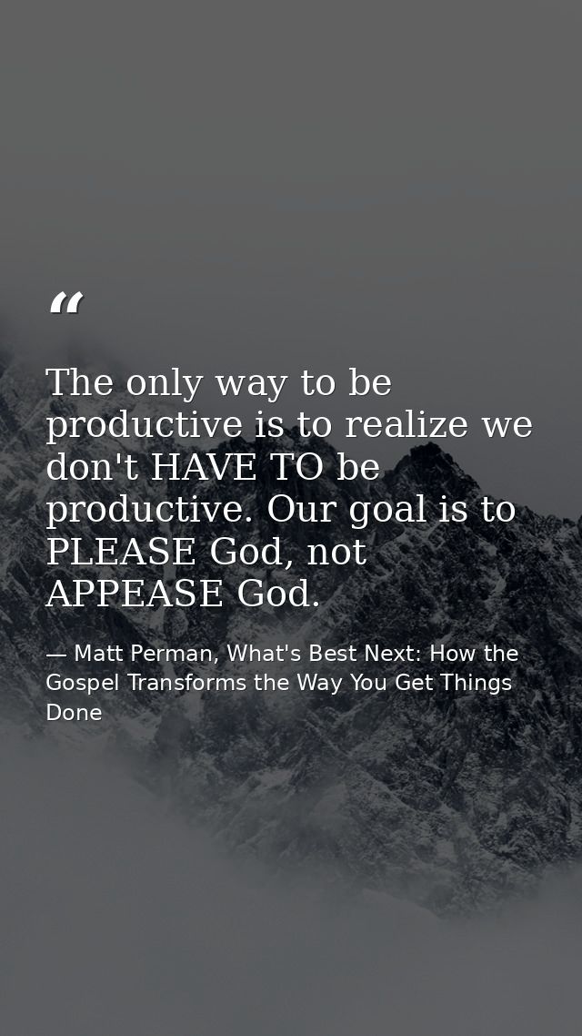 The only way to be productive is to realize we don't HAVE TO be productive. Our goal is to PLEASE God, not APPEASE God. — Matt Perman, What's Best Next: How the Gospel Transforms the Way You Get Things Done