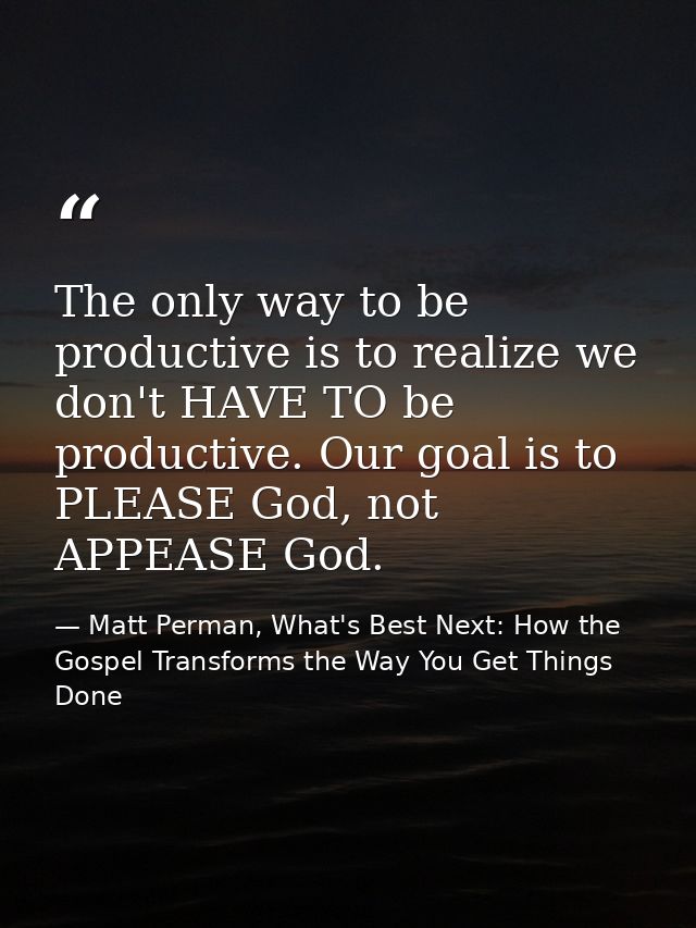 The only way to be productive is to realize we don't HAVE TO be productive. Our goal is to PLEASE God, not APPEASE God. — Matt Perman, What's Best Next: How the Gospel Transforms the Way You Get Things Done
