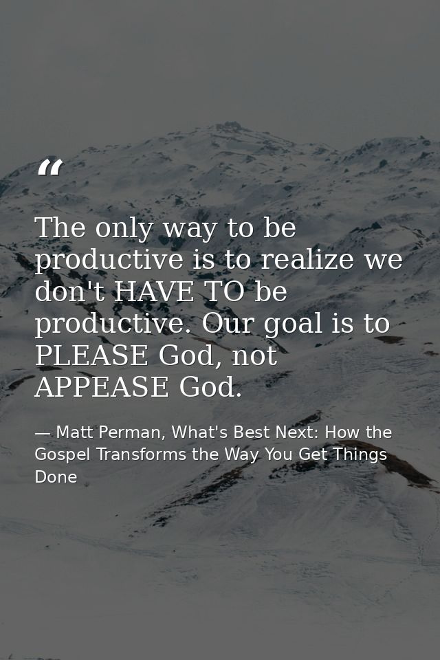 The only way to be productive is to realize we don't HAVE TO be productive. Our goal is to PLEASE God, not APPEASE God. — Matt Perman, What's Best Next: How the Gospel Transforms the Way You Get Things Done