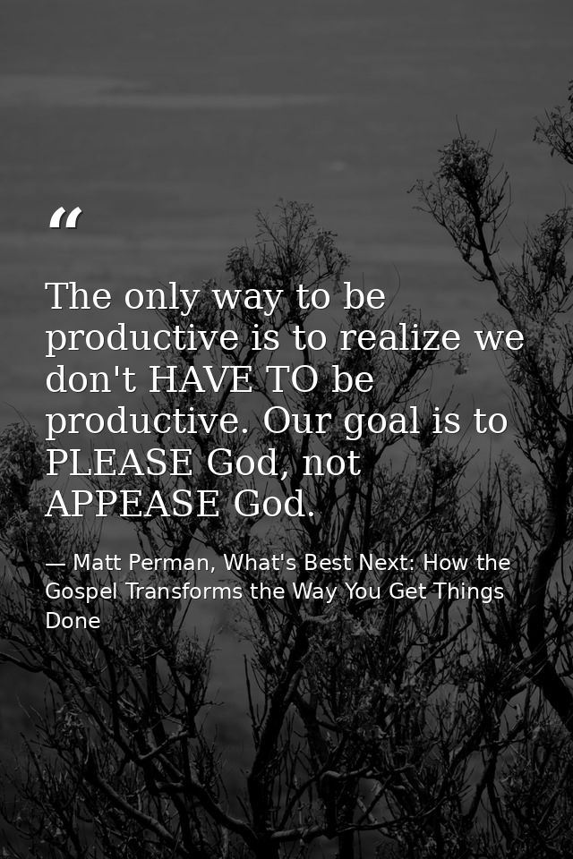 The only way to be productive is to realize we don't HAVE TO be productive. Our goal is to PLEASE God, not APPEASE God. — Matt Perman, What's Best Next: How the Gospel Transforms the Way You Get Things Done