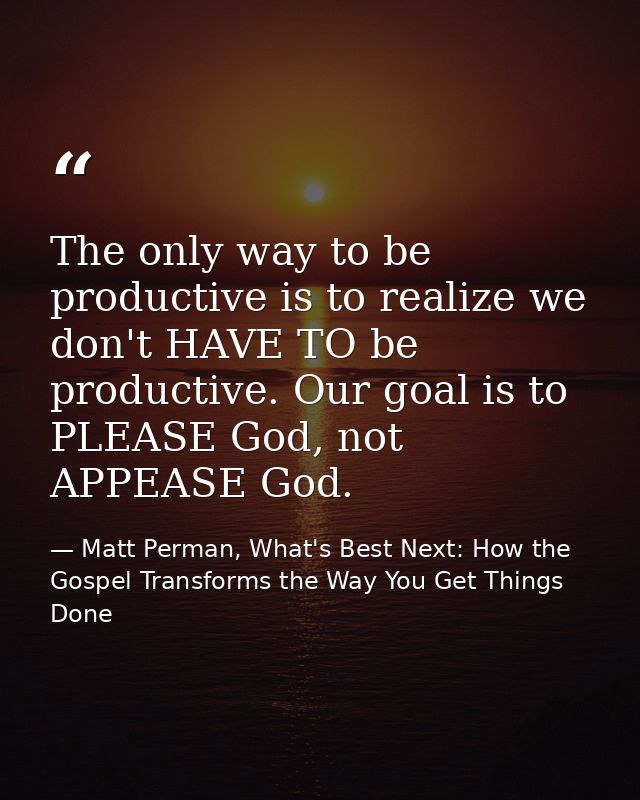 The only way to be productive is to realize we don't HAVE TO be productive. Our goal is to PLEASE God, not APPEASE God. — Matt Perman, What's Best Next: How the Gospel Transforms the Way You Get Things Done