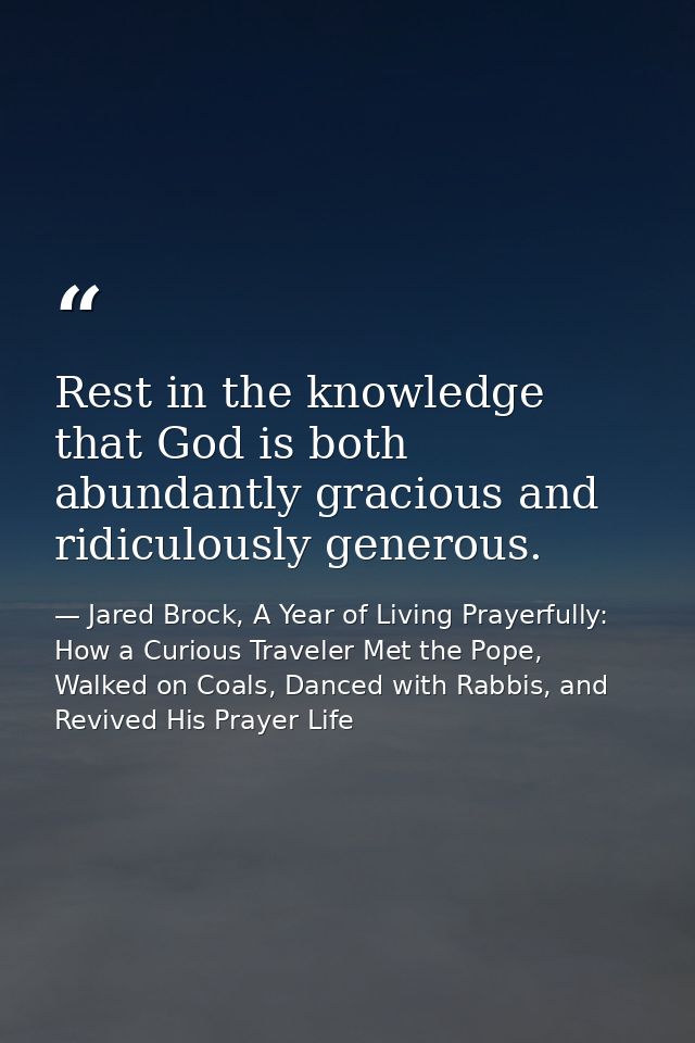 Rest in the knowledge that God is both abundantly gracious and ridiculously generous. — Jared Brock, A Year of Living Prayerfully: How a Curious Traveler Met the Pope, Walked on Coals, Danced with Rabbis, and Revived His Prayer Life