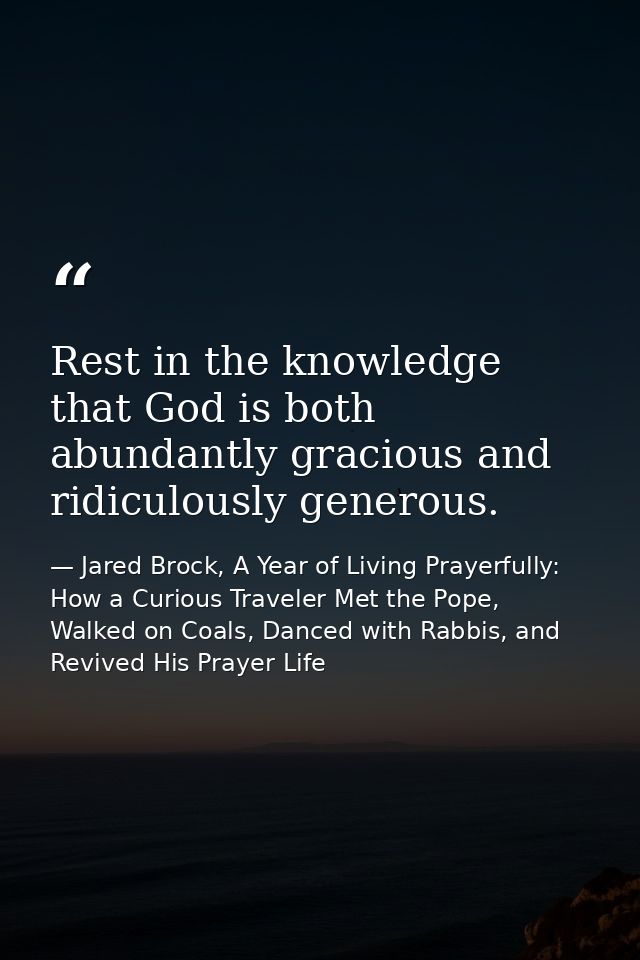 Rest in the knowledge that God is both abundantly gracious and ridiculously generous. — Jared Brock, A Year of Living Prayerfully: How a Curious Traveler Met the Pope, Walked on Coals, Danced with Rabbis, and Revived His Prayer Life
