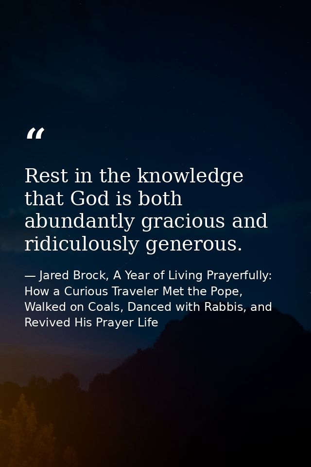 Rest in the knowledge that God is both abundantly gracious and ridiculously generous. — Jared Brock, A Year of Living Prayerfully: How a Curious Traveler Met the Pope, Walked on Coals, Danced with Rabbis, and Revived His Prayer Life