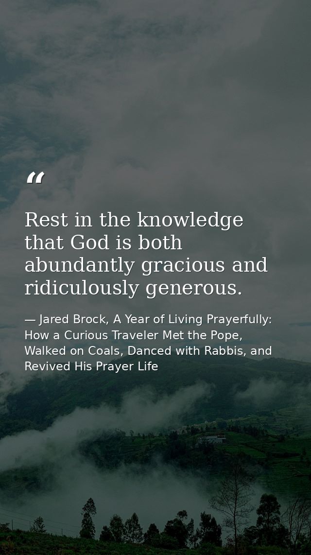Rest in the knowledge that God is both abundantly gracious and ridiculously generous. — Jared Brock, A Year of Living Prayerfully: How a Curious Traveler Met the Pope, Walked on Coals, Danced with Rabbis, and Revived His Prayer Life