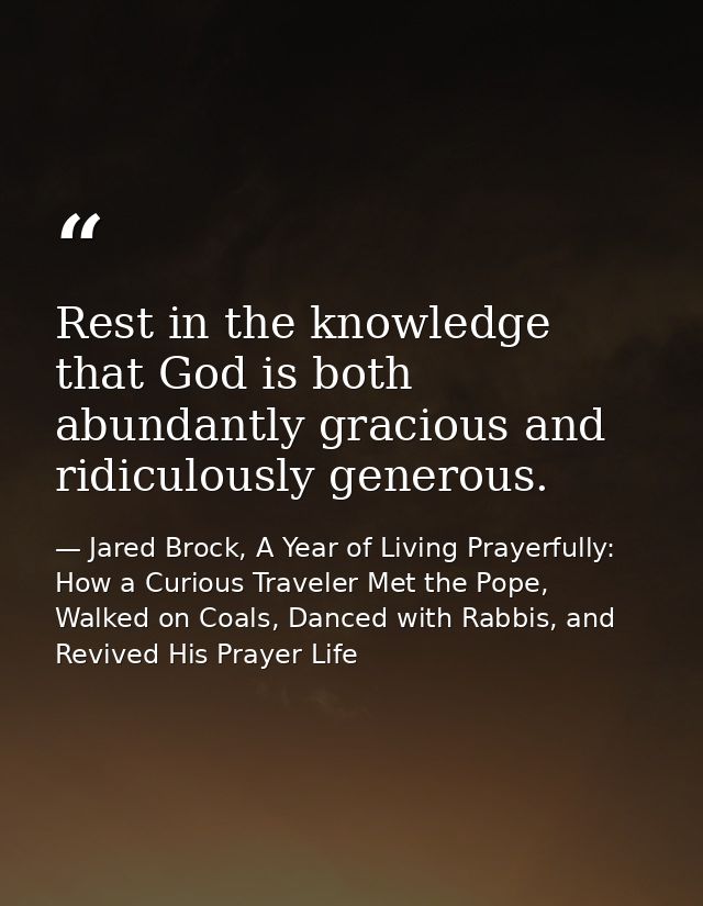 Rest in the knowledge that God is both abundantly gracious and ridiculously generous. — Jared Brock, A Year of Living Prayerfully: How a Curious Traveler Met the Pope, Walked on Coals, Danced with Rabbis, and Revived His Prayer Life