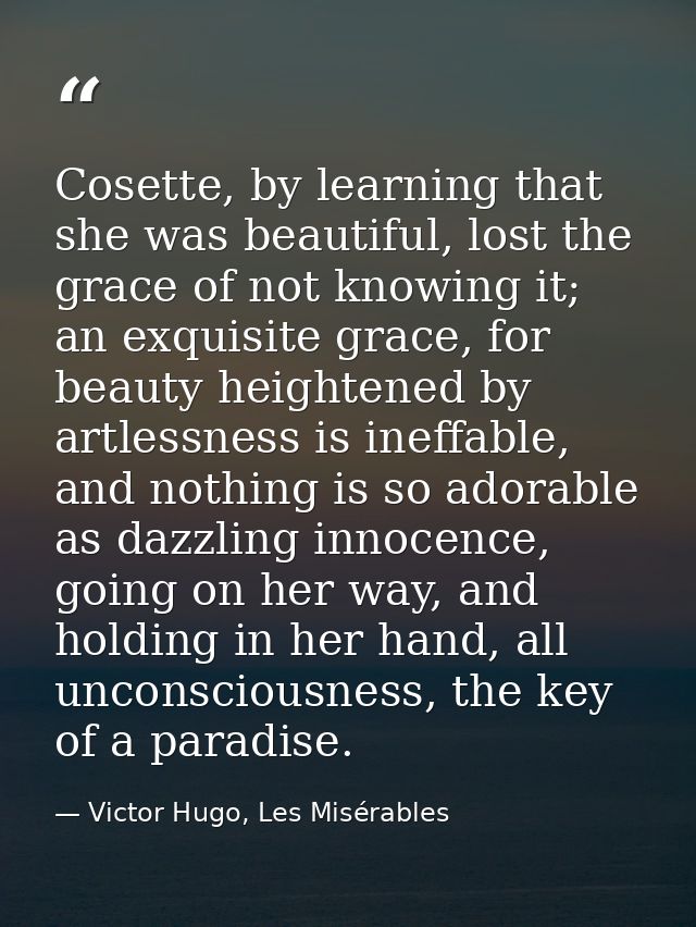 Cosette, by learning that she was beautiful, lost the grace of not knowing it; an exquisite grace, for beauty heightened — Victor Hugo, Les Misérables