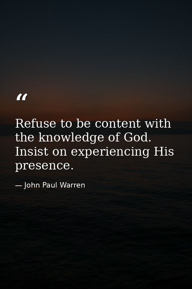 Refuse to be content with the knowledge of God. Insist on experiencing His presence. — John Paul Warren