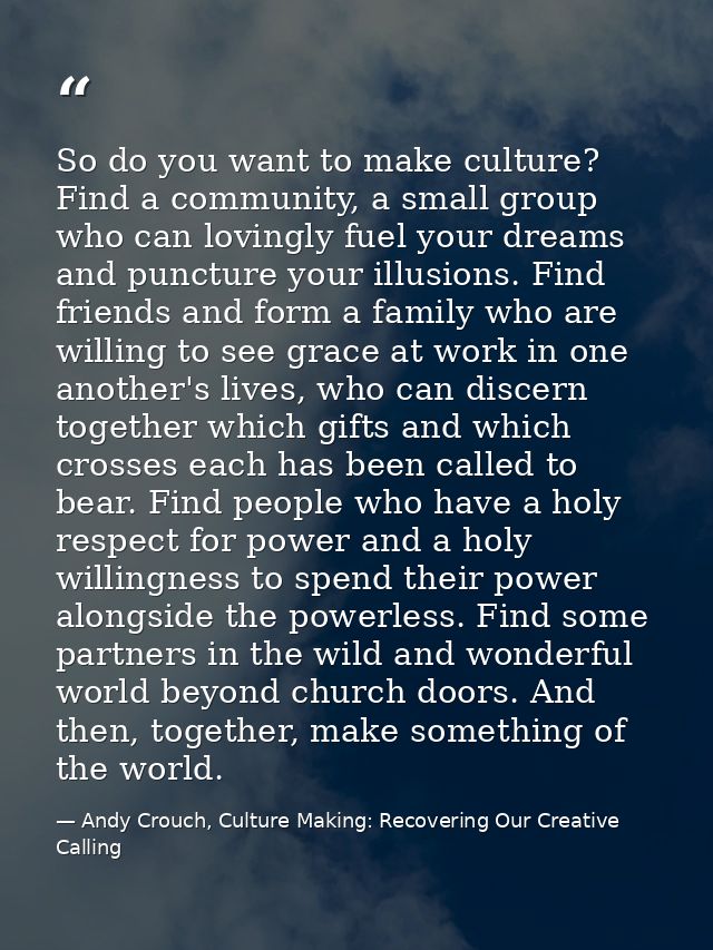 So do you want to make culture? Find a community, a small group who can lovingly fuel your dreams and puncture your illu — Andy Crouch, Culture Making: Recovering Our Creative Calling