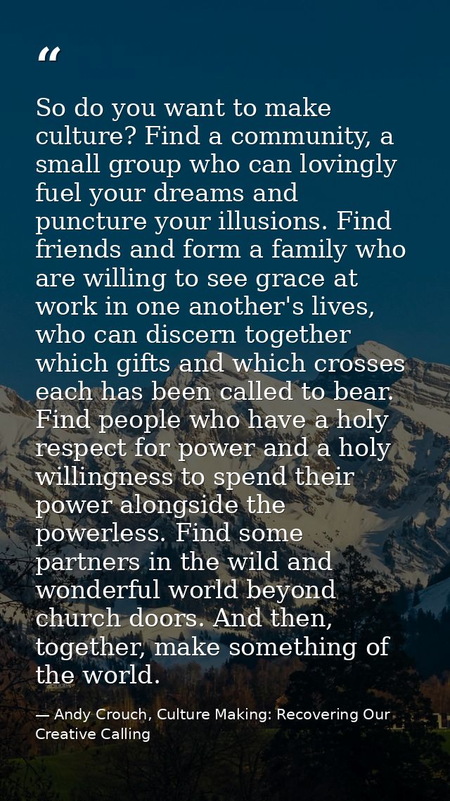 So do you want to make culture? Find a community, a small group who can lovingly fuel your dreams and puncture your illu — Andy Crouch, Culture Making: Recovering Our Creative Calling
