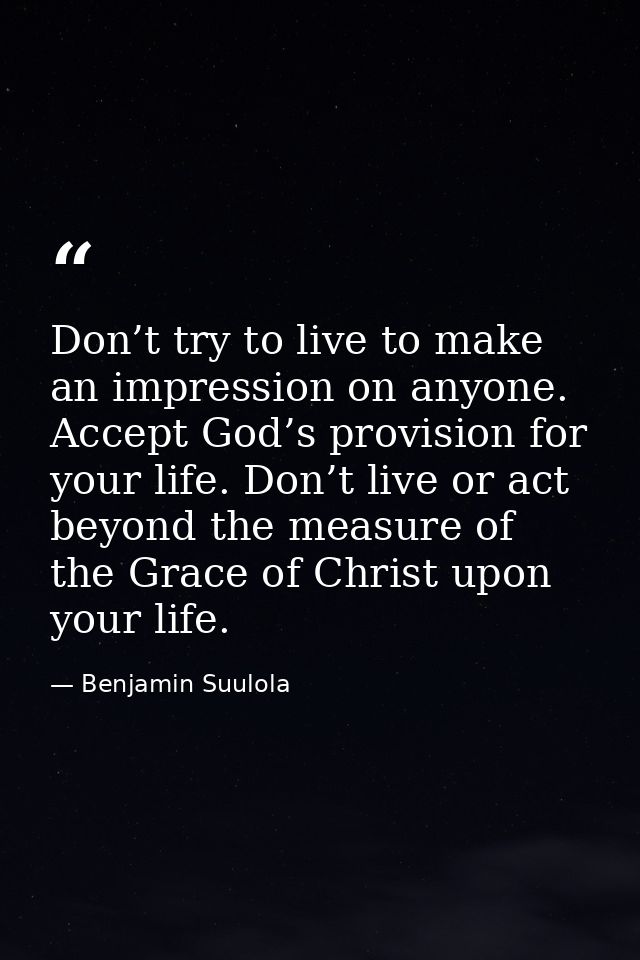 Don’t try to live to make an impression on anyone. Accept God’s provision for your life. Don’t live or act beyond the me — Benjamin Suulola
