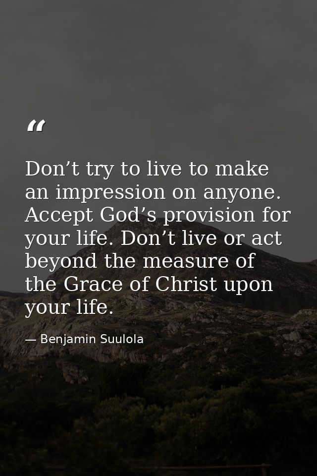 Don’t try to live to make an impression on anyone. Accept God’s provision for your life. Don’t live or act beyond the me — Benjamin Suulola