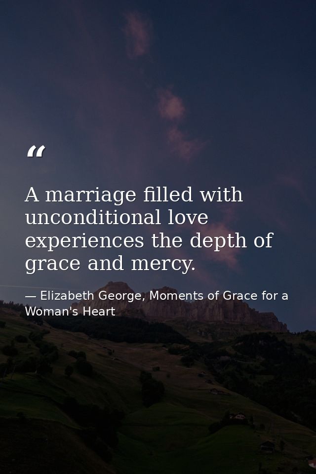 A marriage filled with unconditional love experiences the depth of grace and mercy. — Elizabeth George, Moments of Grace for a Woman's Heart