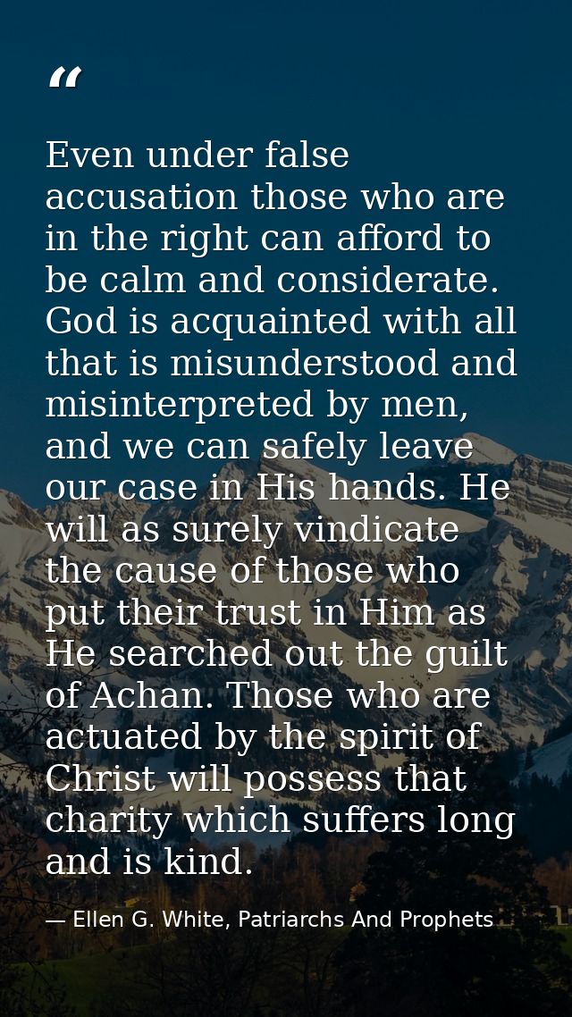 Even under false accusation those who are in the right can afford to be calm and considerate. God is acquainted with all — Ellen G. White, Patriarchs And Prophets