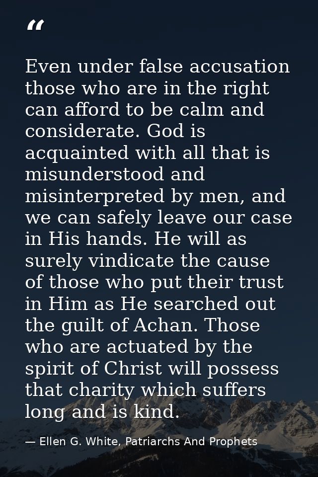 Even under false accusation those who are in the right can afford to be calm and considerate. God is acquainted with all — Ellen G. White, Patriarchs And Prophets