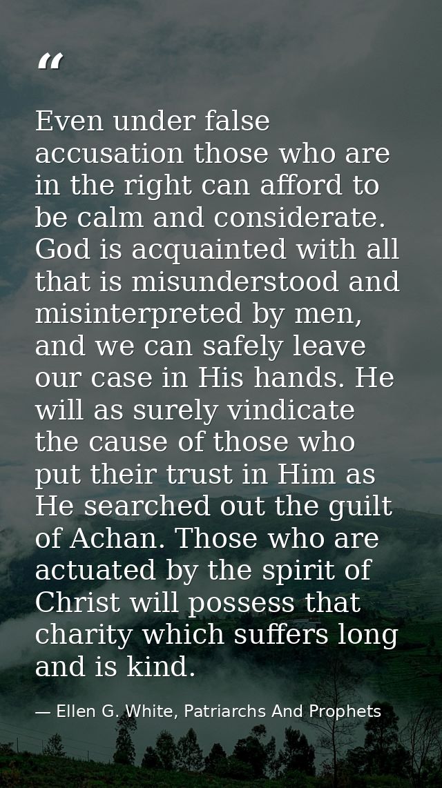 Even under false accusation those who are in the right can afford to be calm and considerate. God is acquainted with all — Ellen G. White, Patriarchs And Prophets