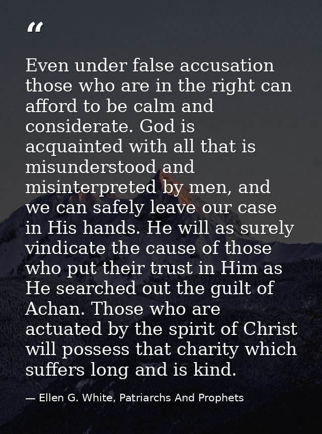 Even under false accusation those who are in the right can afford to be calm and considerate. God is acquainted with all — Ellen G. White, Patriarchs And Prophets