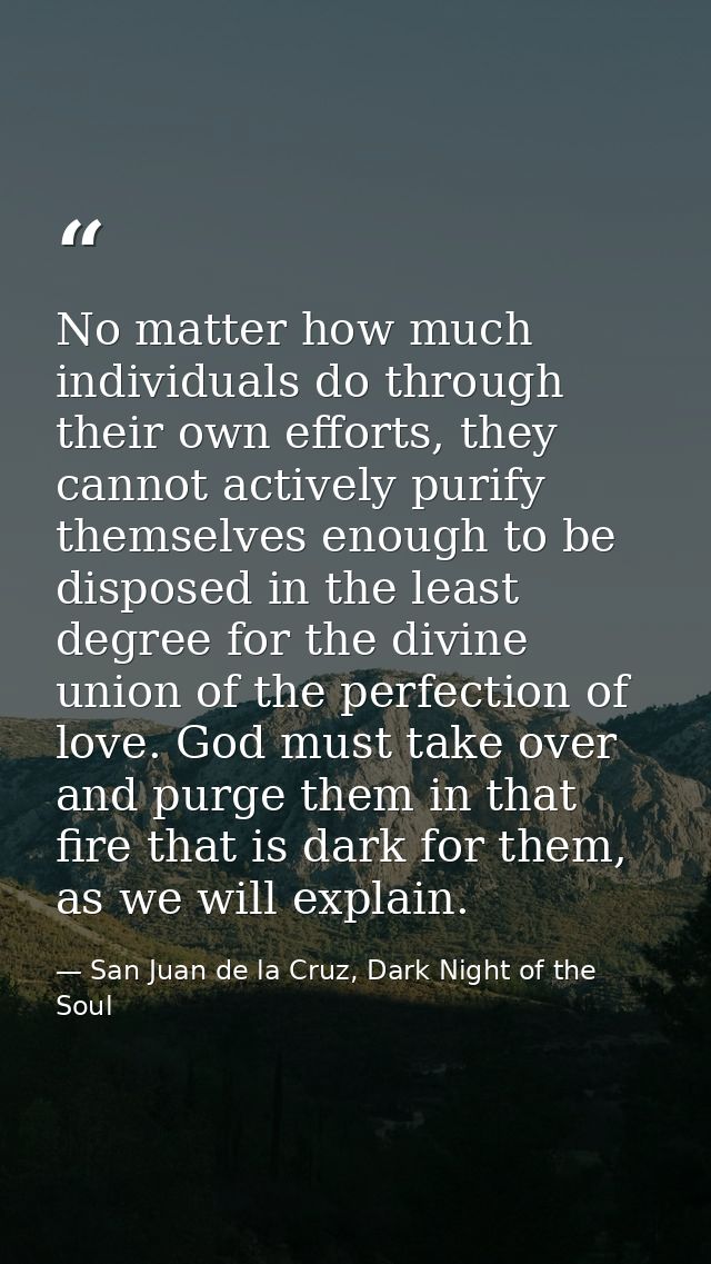 No matter how much individuals do through their own efforts, they cannot actively purify themselves enough to be dispose — San Juan de la Cruz, Dark Night of the Soul