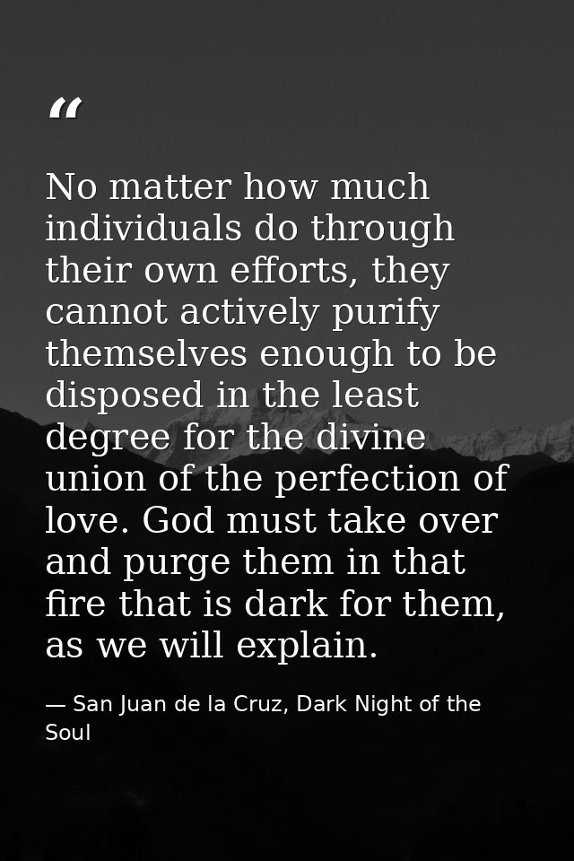 No matter how much individuals do through their own efforts, they cannot actively purify themselves enough to be dispose — San Juan de la Cruz, Dark Night of the Soul