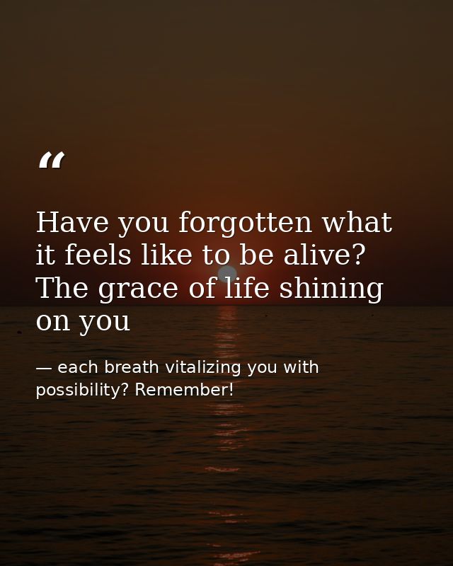 Have you forgotten what it feels like to be alive? The grace of life shining on you — each breath vitalizing you with possibility? Remember!