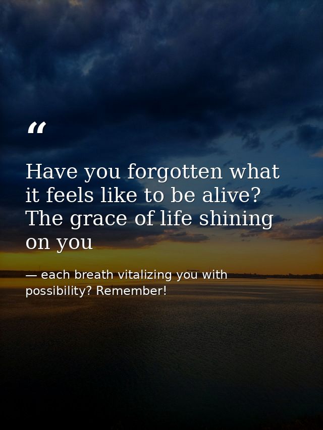 Have you forgotten what it feels like to be alive? The grace of life shining on you — each breath vitalizing you with possibility? Remember!