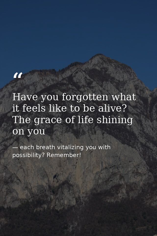 Have you forgotten what it feels like to be alive? The grace of life shining on you — each breath vitalizing you with possibility? Remember!