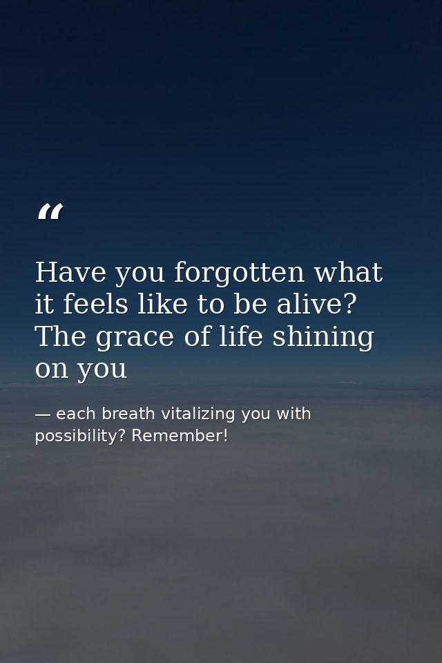 Have you forgotten what it feels like to be alive? The grace of life shining on you — each breath vitalizing you with possibility? Remember!