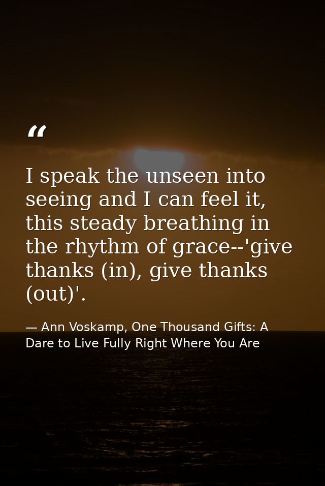 I speak the unseen into seeing and I can feel it, this steady breathing in the rhythm of grace--'give thanks (in), give  — Ann Voskamp, One Thousand Gifts: A Dare to Live Fully Right Where You Are