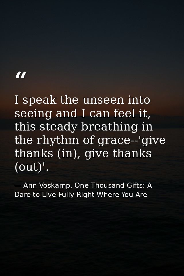 I speak the unseen into seeing and I can feel it, this steady breathing in the rhythm of grace--'give thanks (in), give  — Ann Voskamp, One Thousand Gifts: A Dare to Live Fully Right Where You Are