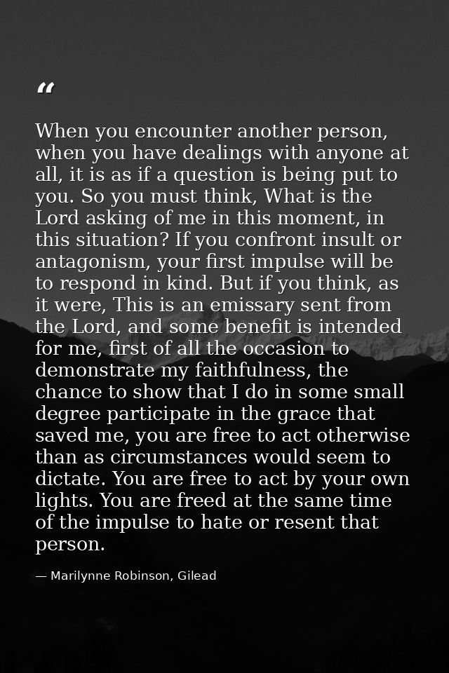 When you encounter another person, when you have dealings with anyone at all, it is as if a question is being put to you — Marilynne Robinson, Gilead