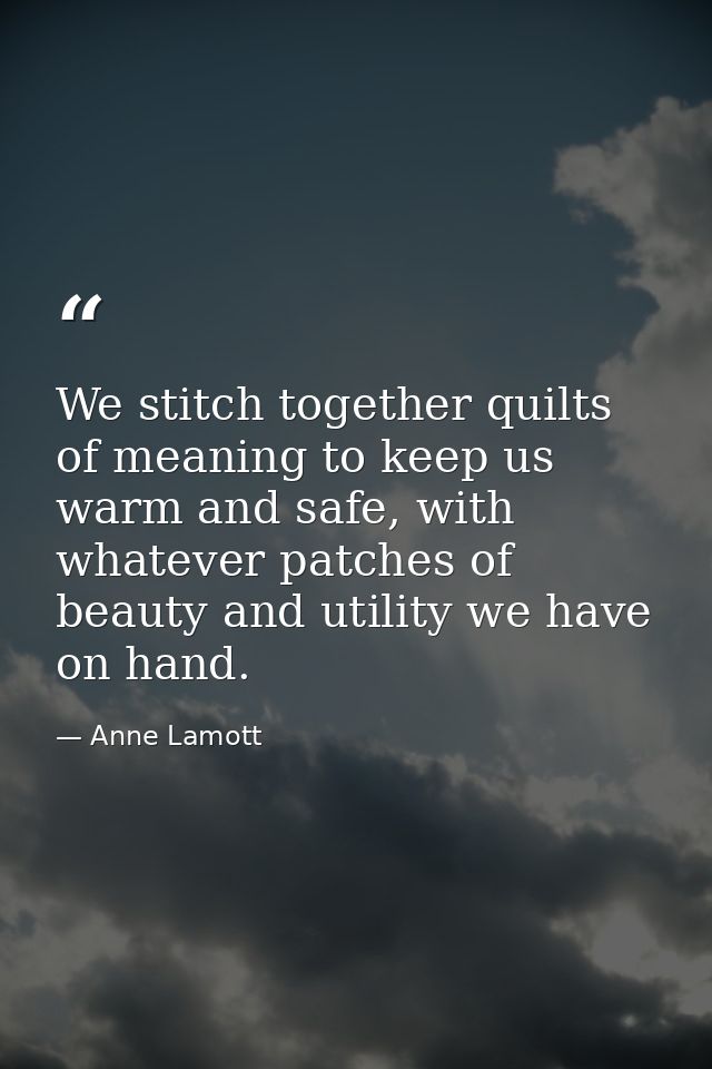 We stitch together quilts of meaning to keep us warm and safe, with whatever patches of beauty and utility we have on ha — Anne Lamott