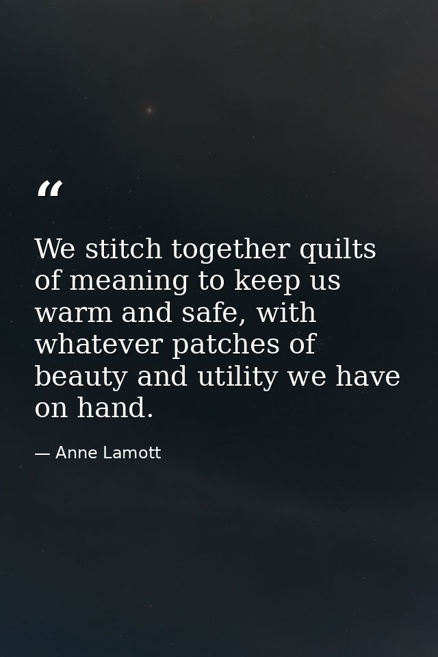 We stitch together quilts of meaning to keep us warm and safe, with whatever patches of beauty and utility we have on ha — Anne Lamott