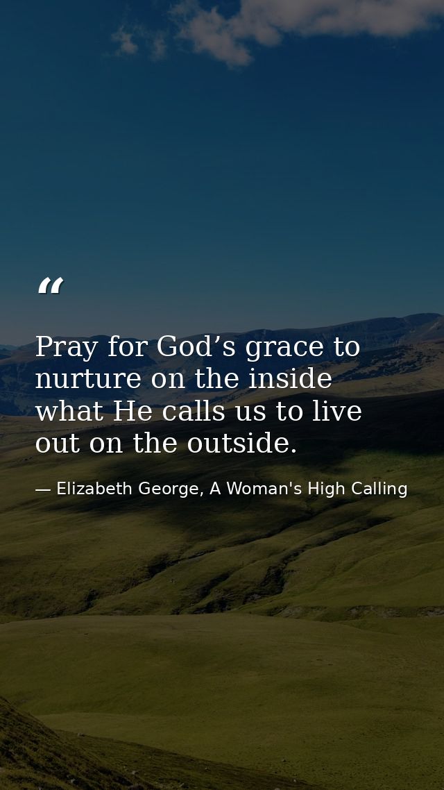 Pray for God’s grace to nurture on the inside what He calls us to live out on the outside. — Elizabeth George, A Woman's High Calling