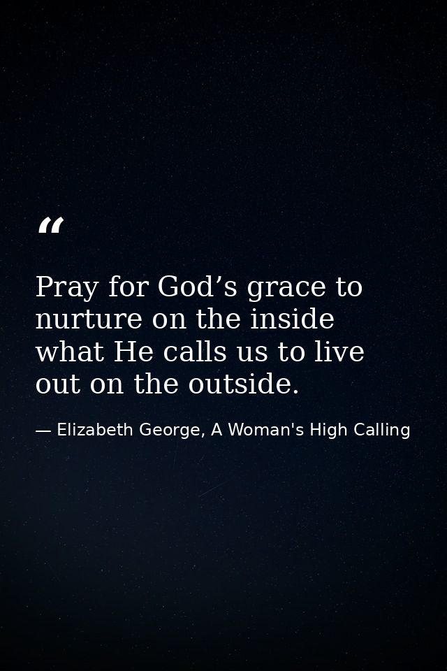 Pray for God’s grace to nurture on the inside what He calls us to live out on the outside. — Elizabeth George, A Woman's High Calling