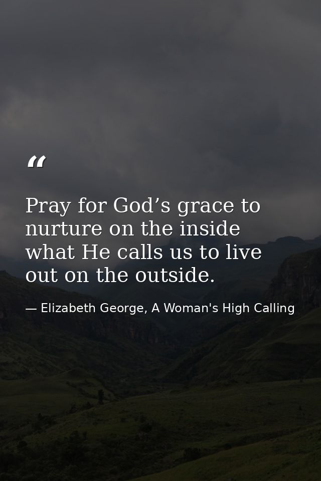 Pray for God’s grace to nurture on the inside what He calls us to live out on the outside. — Elizabeth George, A Woman's High Calling