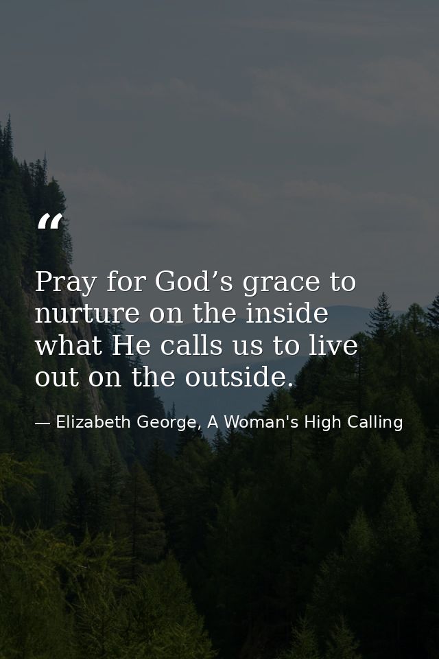 Pray for God’s grace to nurture on the inside what He calls us to live out on the outside. — Elizabeth George, A Woman's High Calling