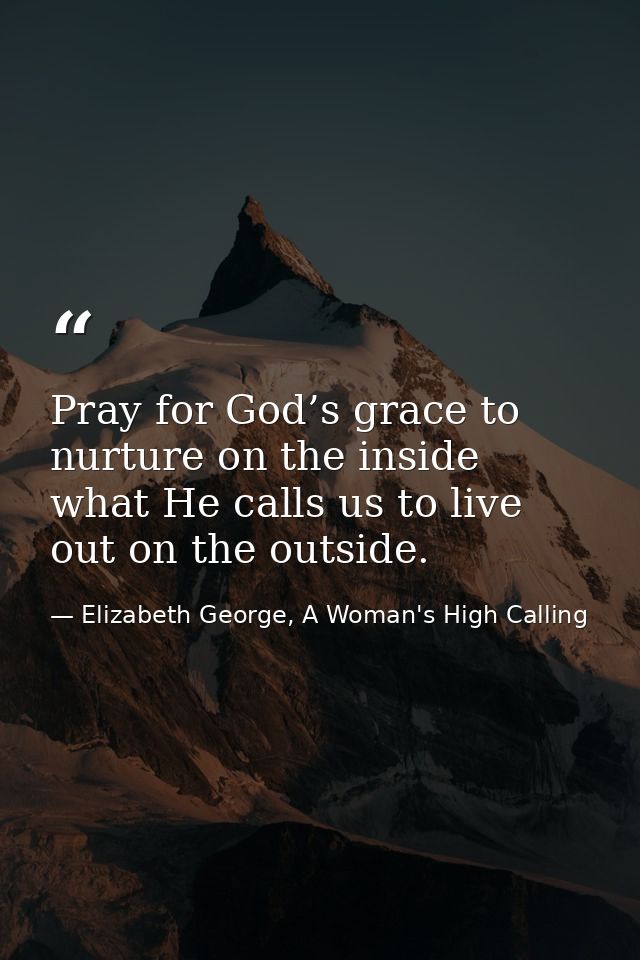 Pray for God’s grace to nurture on the inside what He calls us to live out on the outside. — Elizabeth George, A Woman's High Calling