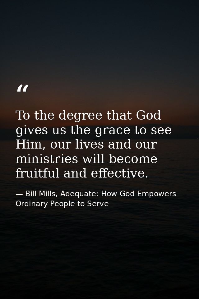 To the degree that God gives us the grace to see Him, our lives and our ministries will become fruitful and effective. — Bill Mills, Adequate: How God Empowers Ordinary People to Serve