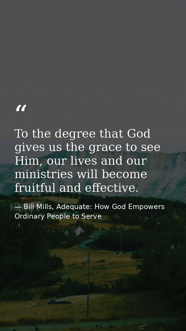 To the degree that God gives us the grace to see Him, our lives and our ministries will become fruitful and effective. — Bill Mills, Adequate: How God Empowers Ordinary People to Serve