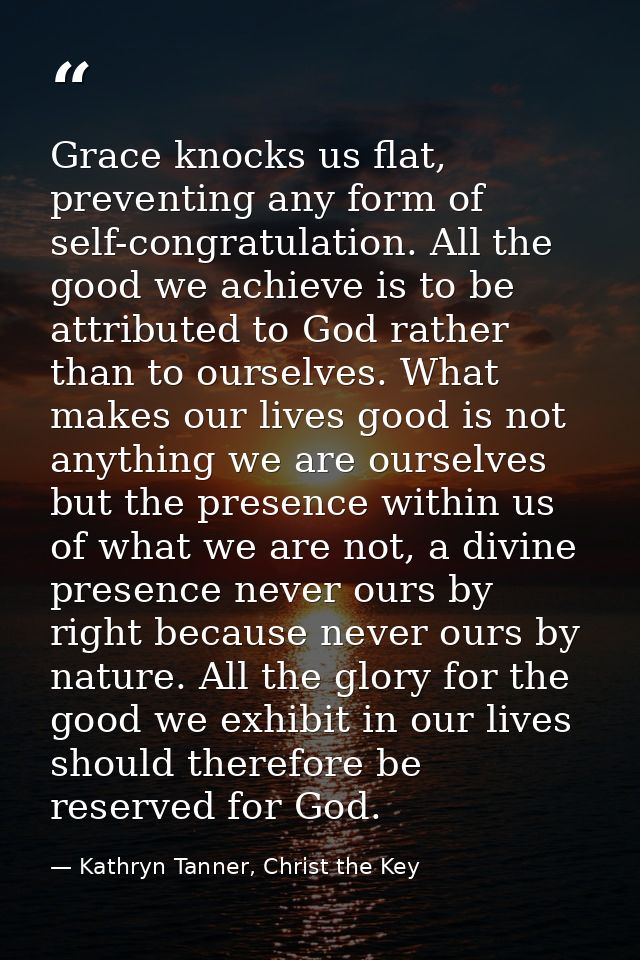Grace knocks us flat, preventing any form of self-congratulation. All the good we achieve is to be attributed to God rat — Kathryn Tanner, Christ the Key