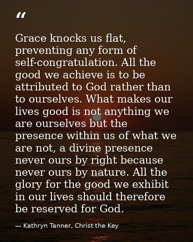 Grace knocks us flat, preventing any form of self-congratulation. All the good we achieve is to be attributed to God rat — Kathryn Tanner, Christ the Key
